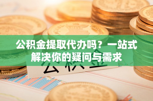 广南公积金提取代办吗？一站式解决你的疑问与需求