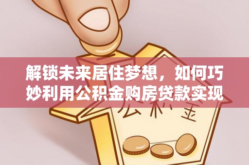 广南解锁未来居住梦想，如何巧妙利用公积金购房贷款实现房产投资