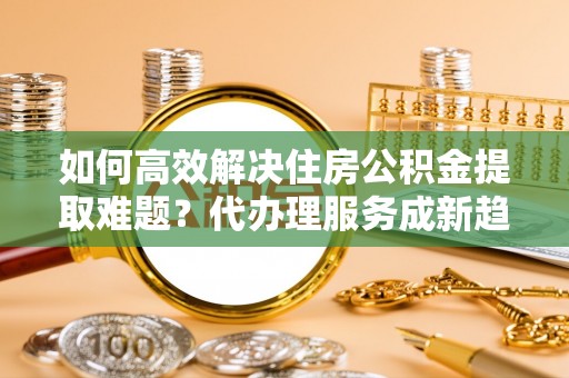 广南如何高效解决住房公积金提取难题？代办理服务成新趋势