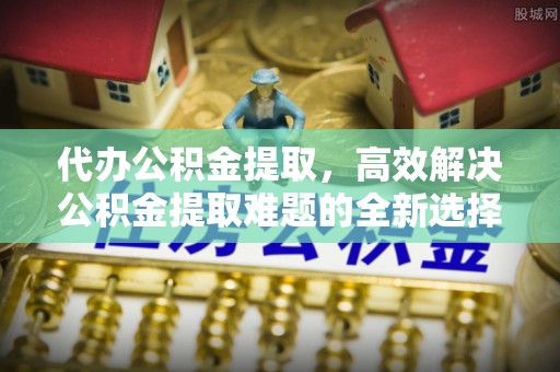 广南代办公积金提取，高效解决公积金提取难题的全新选择