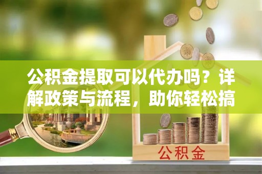 广南公积金提取可以代办吗？详解政策与流程，助你轻松搞定！